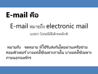 E-mail คือ
E-mail หมายถึง electronic mail
(แปลว่า ไปรษณีย์อิเล็กทรอนิกส์)
หมายถึง จดหมาย ที่ใช ้รับส่งกันโดยผ่านเครือข่าย
คอมพิวเตอร ์บางแห่งใช้เฉพาะภายใน บางแห่งใช้เฉพาะ
ภายนอกองค์กร
 