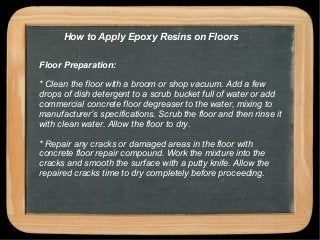 How to Apply Epoxy Resins on Floors
Floor Preparation:
* Clean the floor with a broom or shop vacuum. Add a few
drops of dish detergent to a scrub bucket full of water or add
commercial concrete floor degreaser to the water, mixing to
manufacturer’s specifications. Scrub the floor and then rinse it
with clean water. Allow the floor to dry.
* Repair any cracks or damaged areas in the floor with
concrete floor repair compound. Work the mixture into the
cracks and smooth the surface with a putty knife. Allow the
repaired cracks time to dry completely before proceeding.
 