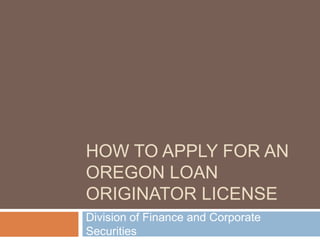 HOW TO APPLY FOR AN
OREGON LOAN
ORIGINATOR LICENSE
Division of Finance and Corporate
Securities
 