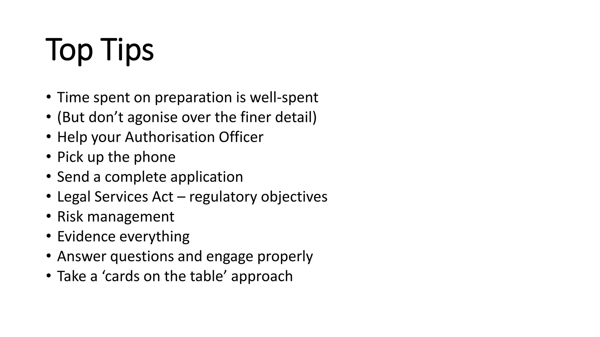 Top Tips
• Time spent on preparation is well-spent
• (But don’t agonise over the finer detail)
• Help your Authorisation Officer
• Pick up the phone
• Send a complete application
• Legal Services Act – regulatory objectives
• Risk management
• Evidence everything
• Answer questions and engage properly
• Take a ‘cards on the table’ approach
 