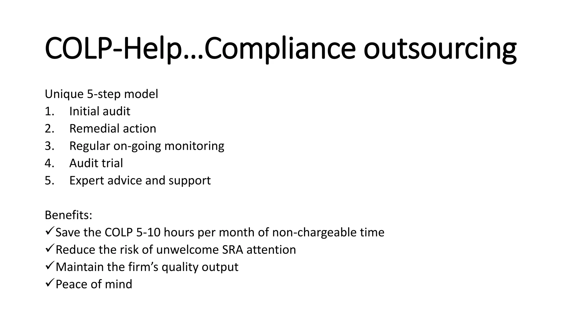 COLP-Help…Compliance outsourcing
Unique 5-step model
1. Initial audit
2. Remedial action
3. Regular on-going monitoring
4. Audit trial
5. Expert advice and support
Benefits:
Save the COLP 5-10 hours per month of non-chargeable time
Reduce the risk of unwelcome SRA attention
Maintain the firm’s quality output
Peace of mind
 