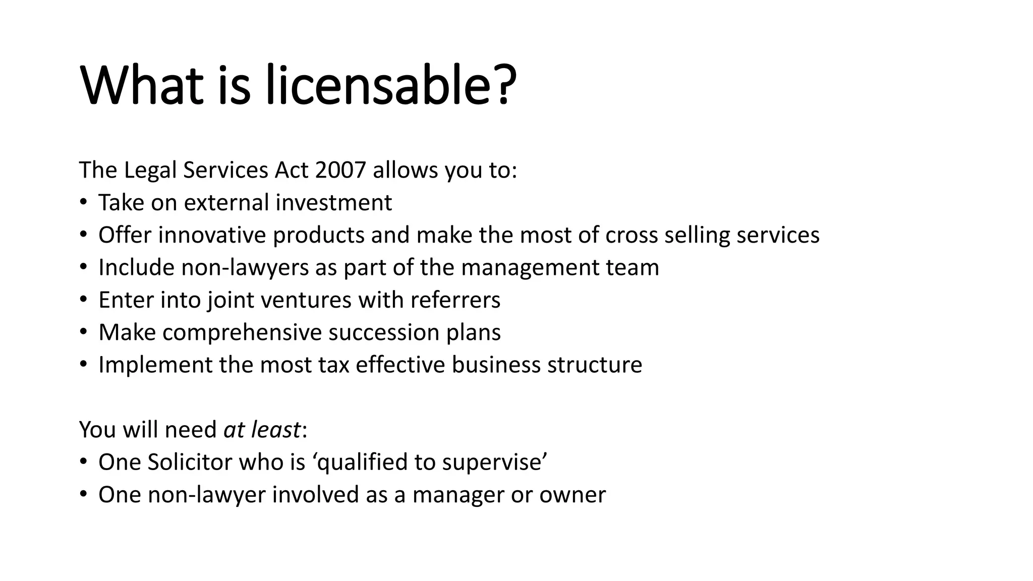What is licensable?
The Legal Services Act 2007 allows you to:
• Take on external investment
• Offer innovative products and make the most of cross selling services
• Include non-lawyers as part of the management team
• Enter into joint ventures with referrers
• Make comprehensive succession plans
• Implement the most tax effective business structure
You will need at least:
• One Solicitor who is ‘qualified to supervise’
• One non-lawyer involved as a manager or owner
 