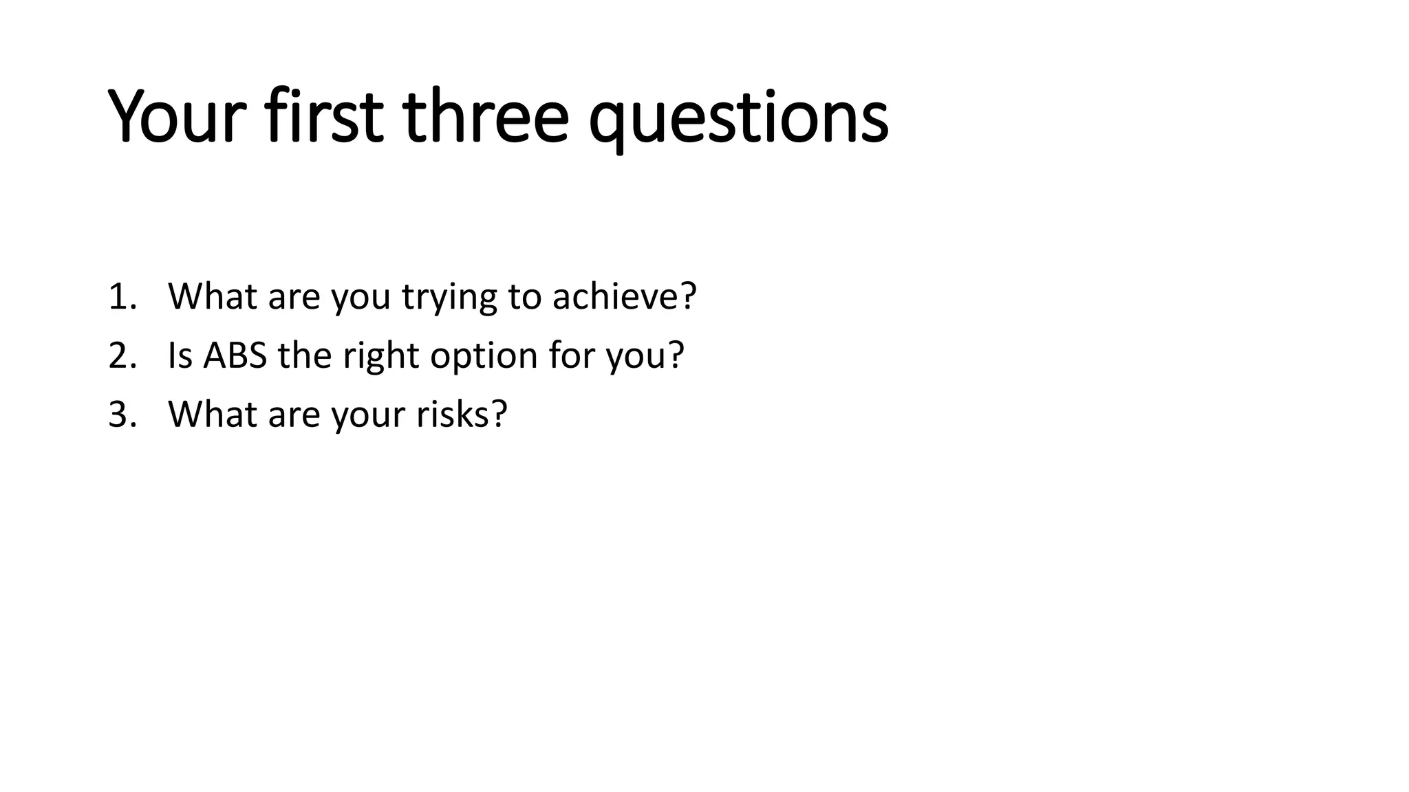 Your first three questions
1. What are you trying to achieve?
2. Is ABS the right option for you?
3. What are your risks?
 