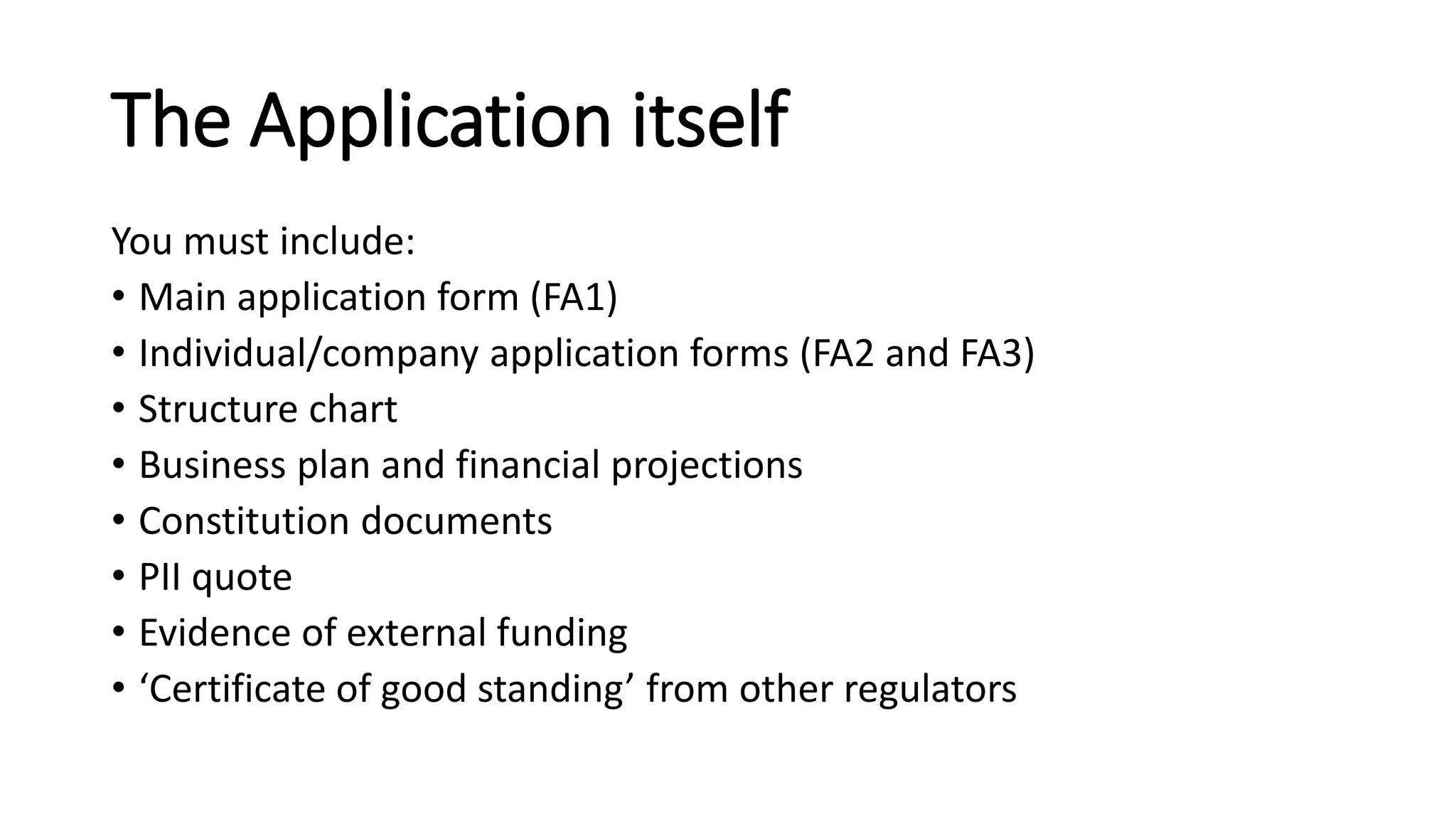 The Application itself
You must include:
• Main application form (FA1)
• Individual/company application forms (FA2 and FA3)
• Structure chart
• Business plan and financial projections
• Constitution documents
• PII quote
• Evidence of external funding
• ‘Certificate of good standing’ from other regulators
 