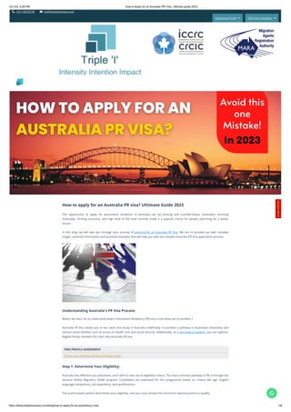12/1/23, 4:29 PM How to Apply for an Australia PR Visa: Ultimate guide 2023
https://www.tripleibusiness.com/blog/how-to-apply-for-an-australia-pr-visa 1/6
 +011 46520736  info@tripleibusiness.com
Assessment Form  CRS Point Calculator 
How to apply for an Australia PR visa? Ultimate Guide 2023
The opportunity to apply for permanent residence in Australia can be exciting and transformative. Australia's stunning
landscape, thriving economy, and high level of life have recently made it a popular choice for people searching for a better
future.
In this blog, we will take you through your journey of applying for an Australia PR Visa. We aim to provide you with valuable
insight, essential information and practical examples that will help you with the complex Australia PR Visa application process.
Understanding Australia's PR Visa Process:
Before we start, let us understand what a Permanent Residency (PR) visa is and what are its benefits.?
Australia PR Visa allows you to live, work and study in Australia indefinitely. It provides a pathway to Australian citizenship and
various social benefits such as access to health care and social security. Additionally, as a permanent resident, you can sponsor
eligible family members for their own Australia PR visa.
FREE PROFILE ASSESSMENT
Check your Australia PR Visa eligibility today!
Step 1: Determine Your Eligibility:
Australia has different visa subclasses, each with its own set of eligibility criteria. The most common pathway to PR is through the
General Skilled Migration (GSM) program. Candidates are evaluated for this programme based on criteria like age, English
language competency, job experience, and qualifications.
The points-based system determines your eligibility, and you must achieve the minimum required points to qualify.
Intensity Intention Impact
C
o
n
t
a
c
t
H
e
r
e
!

 