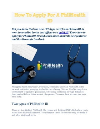 Did you know that the new PVC-type card from PhilHealthis
now honored by banks and offices as a valid ID? Know how to
applyfor PhilHealthID and learn more about its new features
and the discounts involved.
Philippine Health Insurance Corporation, commonly known as PhilHealth, is the
national institution managing the health care of every Filipino. Benefits range from
confinement to operative procedures, which may be claimed through deduction
from medical bills or disbursement of expenses. To access these services, one must
have an ID.
Two types of PhilHealth ID
There are two kinds of PhilHealth IDs: regular and digitized (PVC). Both allow you to
access basic PhilHealth benefits. The difference lies in the material they are made of
and a few additional perks.
 