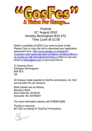 Festival
                31st August 2010
          Hockley Birmingham B19 2TZ
              Time 11am till 21:00
Stalls is available at £200 if you want to book a stall
Please Click or copy the link to download your application
agreement form. http://www.google.co.uk/search?
q=gosfes+stall+application&ie=utf-8&oe=utf-8&aq=t&rls=o
rg.mozilla:en-GB:official&client=firefox-a filled on line and
email to b6ban@aol.com or print and mail to

31 Quincey Drive
Erdington Birmingham
B24 9LX
UK

All cheque made payable to GosFes promotions Ltd. And
can be paid into our account.
Bank Details are as follows,
Barclay’s Bank
Sort Code No: 20 09 03
Accounts No: 63790541

For more information please call 07968613286
Thanks in advance
BT CEO on behalf of "GosFes" Promotions
 