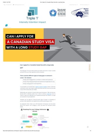 7/24/23, 12:57 PM Can I Apply for a Canadian Study Visa with a Long Study Gap
https://www.tripleibusiness.com/blog/can-i-apply-for-canadian-study-visa-with-long-study-gap 1/4
 +011 46520736  info@tripleibusiness.com Assessment Form  CRS Point Calculator 
Can I apply for a Canadian Study Visa with a long study
gap?
The study gap is the most asked question by students who want to study in Canada
and want to be sure if their application will be considered.
There could be different types of study gaps in someone’s
career - for instance
Having a years-long gap with no consistent or relevant work experience;
Having a long study gap with good work experience but aged above 30; and,
Having a study gap with no work experience.
In any situation, you should have a reason to study in Canada, choose a particular
university & course, have long-term goals, planning to go back and pursue your goal
in your home country after your studies.
Additionally, your intention to resume study raises the question - Why. And that too,
abroad which is definitely costlier than in India. So having a study gap can be a
reason to reject your application but if explained well about the reasons, it can get
you acceptance on your application.
Therefore, you can apply for a Study Visa with a gap in Canada. It is mandatory to
provide a clear explanation and supportive documents presenting your facts.
An explanation letter, known as an SOP (Statement of Purpose), must be written
with all the reasons- not so lengthy or short, but within the instructed content
length.
Intensity Intention Impact
C
o
n
t
a
c
t
H
e
r
e
!

 