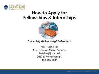 How to Apply for
Fellowships & Internships
Connecting students to global careers!
Paul Hutchinson
Asst. Director, Career Services
phutchin@jhsph.edu
2017 E. Monument St.
410-955-3034
 