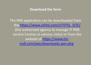 Download the form
The PAN application can be downloaded from
the https://www.utiitsl.com/UTIITSL_SITE/
(the authorised agency to manage IT PAN
service Centres in various cities) or from the
website of https://www.tin-
nsdl.com/pan/downloads-pan.php.
 