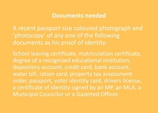 Documents needed
A recent passport size coloured photograph and
‘photocopy’ of any one of the following
documents as his proof of identity:
School leaving certificate, matriculation certificate,
degree of a recognized educational institution,
depository account, credit card, bank account,
water bill, ration card, property tax assessment
order, passport, voter identity card, drivers license,
a certificate of identity signed by an MP, an MLA, a
Municipal Councilor or a Gazetted Officer.
 