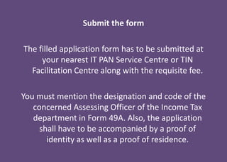 Submit the form
The filled application form has to be submitted at
your nearest IT PAN Service Centre or TIN
Facilitation Centre along with the requisite fee.
You must mention the designation and code of the
concerned Assessing Officer of the Income Tax
department in Form 49A. Also, the application
shall have to be accompanied by a proof of
identity as well as a proof of residence.
 