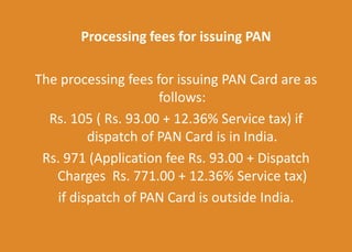 Processing fees for issuing PAN
The processing fees for issuing PAN Card are as
follows:
Rs. 105 ( Rs. 93.00 + 12.36% Service tax) if
dispatch of PAN Card is in India.
Rs. 971 (Application fee Rs. 93.00 + Dispatch
Charges Rs. 771.00 + 12.36% Service tax)
if dispatch of PAN Card is outside India.
 