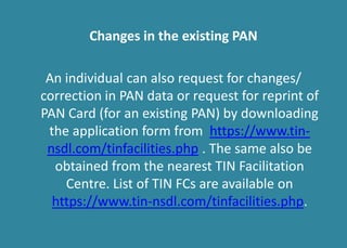 Changes in the existing PAN
An individual can also request for changes/
correction in PAN data or request for reprint of
PAN Card (for an existing PAN) by downloading
the application form from https://www.tin-
nsdl.com/tinfacilities.php . The same also be
obtained from the nearest TIN Facilitation
Centre. List of TIN FCs are available on
https://www.tin-nsdl.com/tinfacilities.php.
 