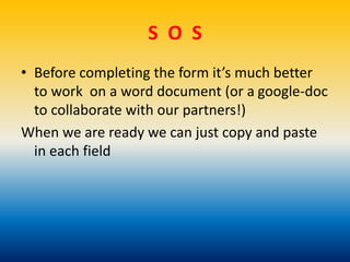 S O S
• Before completing the form it’s much better
to work on a word document (or a google-doc
to collaborate with our partners!)
When we are ready we can just copy and paste
in each field
 