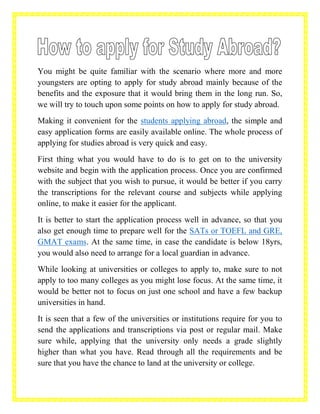You might be quite familiar with the scenario where more and more
youngsters are opting to apply for study abroad mainly because of the
benefits and the exposure that it would bring them in the long run. So,
we will try to touch upon some points on how to apply for study abroad.
Making it convenient for the students applying abroad, the simple and
easy application forms are easily available online. The whole process of
applying for studies abroad is very quick and easy.
First thing what you would have to do is to get on to the university
website and begin with the application process. Once you are confirmed
with the subject that you wish to pursue, it would be better if you carry
the transcriptions for the relevant course and subjects while applying
online, to make it easier for the applicant.
It is better to start the application process well in advance, so that you
also get enough time to prepare well for the SATs or TOEFL and GRE,
GMAT exams. At the same time, in case the candidate is below 18yrs,
you would also need to arrange for a local guardian in advance.
While looking at universities or colleges to apply to, make sure to not
apply to too many colleges as you might lose focus. At the same time, it
would be better not to focus on just one school and have a few backup
universities in hand.
It is seen that a few of the universities or institutions require for you to
send the applications and transcriptions via post or regular mail. Make
sure while, applying that the university only needs a grade slightly
higher than what you have. Read through all the requirements and be
sure that you have the chance to land at the university or college.
 