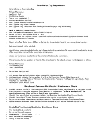 Examination Day Preparations
    What to Bring on Examination Day
•   Notice of Admission
•   Application Stub
•   PRC Official Receipt
•   Two or more pencils (No. 2)
•   Ballpens with BLACK INK ONLY
•   One (1) piece Metered-Stamp Window Envelope
•   One (1) piece Long Brown Envelope
•   One (1) piece Long Transparent (non -colored) Plastic Envelope (to keep above items)

    What to Wear on Examination Day
•   MALE - school uniform/white polo shirt or T-shirt (tucked-in)
•   FEMALE – school uniform/white blouse or T-shirt
•   For Marine Deck and Engineer Officers – prescribed Merchant Marine uniform with appropriate shoulder board
    General Instructions To Examinees

•   Report to the Test Center before 6:30am on the first day of examination to verify your room and seat number.

•   Late examinees will not be admitted.

•   Attend to your personal needs before the start of examination in every subject. No examinee will be allowed to go out
    of the examination room while the examination is in progress.

•   Always put your answer sheet on top of the armchair while taking the examination.

•   Stop answering the test questions at the end of the time alloted for the subject. Arrange your test papers as follows:

1. Notice of Admission;
2. Answer Sheet; and
3. Test Questionnaire

•   Do not leave the room until

1. your answer sheet and test question set are received by the room watchers,
2. you have signed, indicated the time and set (A or B) on the Examinees Record of Attendance, and
3. the lower portion of your Notice of Admission (Certification on the Receipt of Test Papers) is signed by the Room
   Watchers and returned to you.
   Identification Sheet, Answer Sheet

                          Handling of Examinee Identification Sheet/Answer Sheets
•   Check if the Serial Number of Examinee Identification Sheet/Answer Sheets are the same for all the sheets. If there
    is any discrepancy, return the set to your Room Watchers for replacement. The Serial Number is NOT the
    examination number. It has nothing to do with your examination.
•   Check if there are defects or unnecessary marks on your Examinee Identification Sheet/Answer Sheets.
•   Check if the number of Answer Sheets corresponds to the number of examination subjects.
•   Do not fold or mutilate, take extra care and keep clean your Examinee Identification Sheet/Answer Sheets.
•   Before detaching an answer sheet, check if the brown envelope is yours and the set inside belongs to you.


    How to Mark Your Examinee Identification Sheet/Answer Sheets
•   Use standard No. 2 pencil only
•   Do not use too much pressure
•   Mark like this     not like these
•   Make the mark dark and straight
•   Strictly no erasures allowed
 