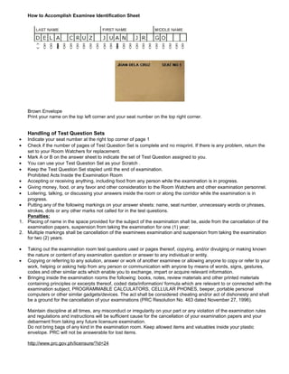 How to Accomplish Examinee Identification Sheet




    Brown Envelope
    Print your name on the top left corner and your seat number on the top right corner.


    Handling of Test Question Sets
•  Indicate your seat number at the right top corner of page 1
•  Check if the number of pages of Test Question Set is complete and no misprint. If there is any problem, return the
   set to your Room Watchers for replacement.
• Mark A or B on the answer sheet to indicate the set of Test Question assigned to you.
• You can use your Test Question Set as your Scratch .
• Keep the Test Question Set stapled until the end of examination.
   Prohibited Acts Inside the Examination Room
• Accepting or receiving anything, including food from any person while the examination is in progress.
• Giving money, food, or any favor and other consideration to the Room Watchers and other examination personnel.
• Loitering, talking, or discussing your answers inside the room or along the corridor while the examination is in
   progress.
• Putting any of the following markings on your answer sheets: name, seat number, unnecessary words or phrases,
   strokes, dots or any other marks not called for in the test questions.
   Penalties:
1. Placing of name in the space provided for the subject of the examination shall be, aside from the cancellation of the
   examination papers, suspension from taking the examination for one (1) year;
2. Multiple markings shall be cancellation of the examinees examination and suspension from taking the examination
   for two (2) years.

•   Taking out the examination room test questions used or pages thereof, copying, and/or divulging or making known
    the nature or content of any examination question or answer to any individual or entity.
•   Copying or referring to any solution, answer or work of another examinee or allowing anyone to copy or refer to your
    work, helping or asking help from any person or communication with anyone by means of words, signs, gestures,
    codes and other similar acts which enable you to exchange, impart or acquire relevant information.
•   Bringing inside the examination rooms the following: books, notes, review materials and other printed materials
    containing principles or excerpts thereof, coded data/information/ formula which are relevant to or connected with the
    examination subject, PROGRAMMABLE CALCULATORS, CELLULAR PHONES, beeper, portable personal
    computers or other similar gadgets/devices. The act shall be considered cheating and/or act of dishonesty and shall
    be a ground for the cancellation of your examinations (PRC Resolution No. 463 dated November 27, 1996).

    Maintain discipline at all times, any misconduct or irregularity on your part or any violation of the examination rules
    and regulations and instructions will be sufficient cause for the cancellation of your examination papers and your
    debarment from taking any future licensure examination.
    Do not bring bags of any kind in the examination room. Keep allowed items and valuables inside your plastic
    envelope. PRC will not be answerable for lost items.

    http://www.prc.gov.ph/licensure/?id=24
 