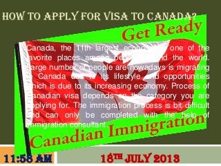 HOW TO APPLY FOR VISA TO CANADA?
Canada, the 11th largest economy is one of the
favorite places among people around the world.
Large number of people are nowadays is migrating
to Canada due to its lifestyle and opportunities
which is due to its increasing economy. Process of
Canadian visa depends on the category you are
applying for. The immigration process is bit difficult
and can only be completed with the help of
immigration consultant.
18TH JULY 201311:58 AM
 