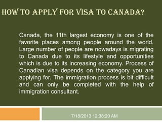 HOW TO APPLY FOR VISA TO CANADA?
Canada, the 11th largest economy is one of the
favorite places among people around the world.
Large number of people are nowadays is migrating
to Canada due to its lifestyle and opportunities
which is due to its increasing economy. Process of
Canadian visa depends on the category you are
applying for. The immigration process is bit difficult
and can only be completed with the help of
immigration consultant.
7/18/2013 12:38:20 AM
 