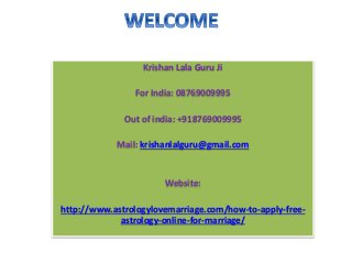 Krishan Lala Guru Ji 
For India: 08769009995 
Out of india: +918769009995 
Mail: krishanlalguru@gmail.com 
Website: 
http://www.astrologylovemarriage.com/how-to-apply-free-astrology- 
online-for-marriage/ 
 