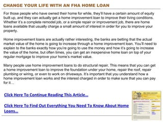 CHANGE YOUR LIFE WITH AN FHA HOME LOAN For those people who have owned their home for while, they’ll have a certain amount of equity built up, and they can actually get a home improvement loan to improve their living conditions. Whether it’s a complete remodel job, or a simple repair or improvement job, there are home loans available that usually charge a small amount of interest in order for you to improve your property. Home improvement loans are actually rather interesting, the banks are betting that the actual market value of the home is going to increase through a home improvement loan. You’ll need to explain to the banks exactly how you’re going to use the money and how it’s going to increase the value of the home, but often times, you can get an inexpensive home loan on top of your regular mortgage to improve your home’s market value. Many people use home improvement loans to do structural repair. This means that you can get a home improvement loan to improve the foundation under your home, repair the roof, repair plumbing or wiring, or even to work on driveways. It’s important that you understand how a home improvement loan works and the interest charged in order to make sure that you can pay for it… Click Here To Continue Reading This Article… Click Here To Find Out Everything You Need To Know About Home Loans… 