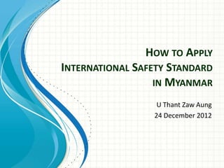 HOW TO APPLY
INTERNATIONAL SAFETY STANDARD
IN MYANMAR
U Thant Zaw Aung
24 December 2012
 