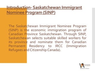 Introduction-Saskatchewan Immigrant
Nominee Program (SINP)
The Saskatchewan Immigrant Nominee Program
(SINP) is the economic immigration program of
Canadian Province Saskatchewan. Through SINP,
Saskatchewan selects suitable skilled workers for
its province and nominate them for Canadian
Permanent Residency to IRCC (Immigration
Refugees and Citizenship Canada).
 
