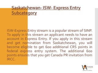 Saskatchewan- ISW- Express Entry
Subcategory
ISW-Express Entry stream is a popular stream of SINP.
To apply in this stream an applicant needs to have an
account in Express Entry. If you apply in this stream
and get nomination from Saskatchewan, you will
become eligible to get 600 additional CRS points in
federal express entry system. The additional 600
points ensures that you get Canada PR invitation from
IRCC.
 