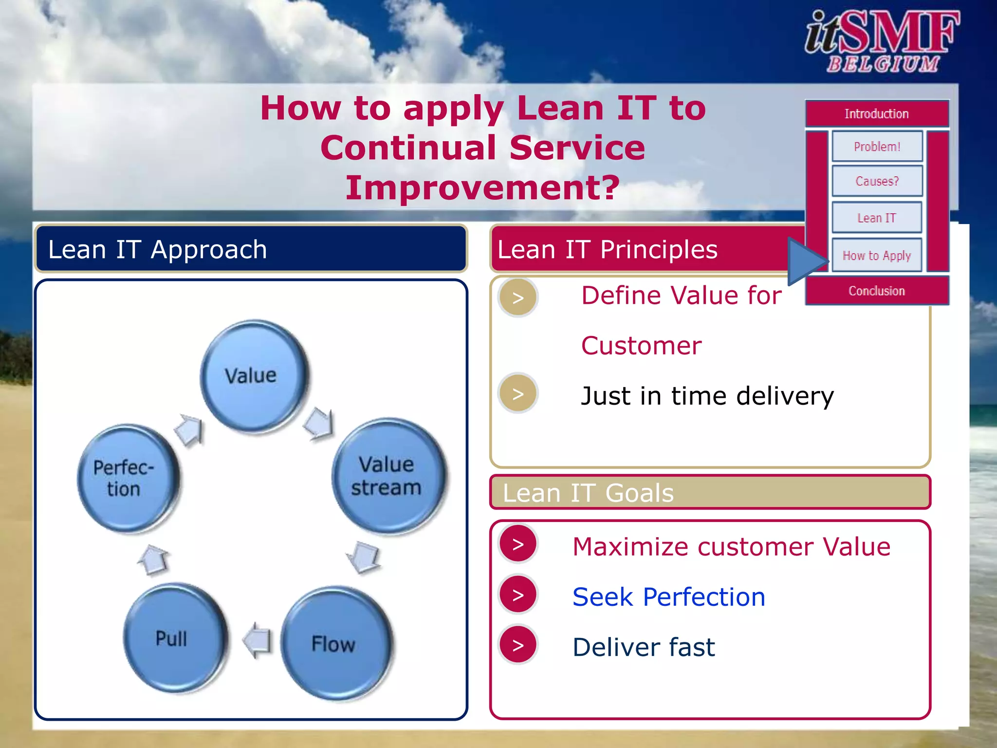 How to apply Lean IT to
                 Continual Service
                  Improvement?
Lean IT Approach           Lean IT Principles
                            >    Define Value for

                                 Customer
                            >    Just in time delivery


                           Lean IT Goals
                            >    Maximize customer Value
                            >    Seek Perfection
                            >    Deliver fast
 