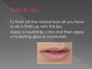  To finish off the natural look all you have
to do is finish up with the lips.
Apply a neutral lip color and then apply
a hydrating gloss or moisturizer.