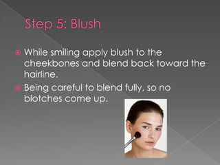  While smiling apply blush to the
cheekbones and blend back toward the
hairline.
Being careful to blend fully, so no
blotches come up.