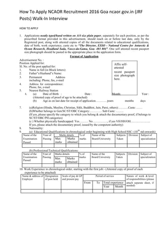 How To Apply NCAOR Recruitment 2016 Goa ncaor.gov.in (JRF
Posts) Walk-In Interview
HOW TO APPLY
1. Applications neatly typed/hand written on A/4 size plain paper, separately for each position, as per the
prescribed format provided in this advertisement, should reach on or before last date, only by the
Registered post, along with attested copies of all the documents related to educational qualifications,
date of birth, work experience, caste etc to “The Director, ESSO - National Centre for Antarctic &
Ocean Research, Headland Sada, Vasco-da-Gama, Goa- 403 804”. One self attested recent passport
size photograph should be pasted in the appropriate place in the application form.
Format of Application
Advertisement No. :
Position Applied for:
Sl. No. of the post applied for:
1. Name in full (in Block letters):
2. Father‟s/Husband‟s Name:
3. Permanent Address
including: Phone, fax, e-mail
4. Address for correspondence:
Phone, fax, e-mail
5. Nearest Railway Station
6. (a) Date of Birth : Date : Month: Year :
(Attested copy of proof of age to be attached)
(b) Age as on last date for receipt of application…………:
Affix self-
attested
recent passport
size photograph
here.
years months days
7. (a)Religion (Hindu, Muslim, Christian, Sikh, Buddhist, Jain, Parsi, others):……….Caste: ……
(b)Whether belongs to Gen/SC/ST/OBC Category:………… Sub Caste: ……..
(If yes, please specify the category to which you belong & attach the documentary proof, if belongs to
SC/ST/OBC/PH categories)
(c ) Whether physically handicapped: Yes……… No……………, if yes VH/HH/OH………………..
If yes, please attach the documentary proof, issued by the competent authority)
8. Nationality:
9. (a) Educational Qualifications in chronological order beginning with High School/SSC: (10
th
std onwards)
Name of the Year of Marks details % of Name of the Subjects Division Subject of
Examination Passing Max Marks marks Board/University Taken specialization
Passed marks obtained
(b) Professional/Technical Qualifications:
Name of the Year of Marks details % of Name of the Subjects Division Subject of
Examination Passing marks Board/University Taken specialization
Max Marks
Passed
marks obtained
10. Work Experience in chronological order, starting with the first job:- (Attested copy of proof of each
experience to be attached)
Name & address of Designation Scale of pay & GP Period of service Nature of work & level
Employer of post held and present pay of responsibilities (please
From To Total experience attach separate sheet, if
needed)Year Month
 