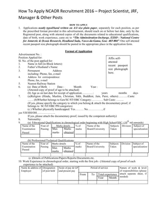 How To Apply NCAOR Recruitment 2016 – Project Scientist, JRF,
Manager & Other Posts
HOW TO APPLY
1. Applications neatly typed/hand written on A/4 size plain paper, separately for each position, as per
the prescribed format provided in this advertisement, should reach on or before last date, only by the
Registered post, along with attested copies of all the documents related to educational qualifications,
date of birth, work experience, caste etc to “The Adminsitration-Incharge, ESSO - National Centre
for Antarctic & Ocean Research, Headland Sada, Vasco-da-Gama, Goa- 403 804”. One self attested
recent passport size photograph should be pasted in the appropriate place in the application form.
Format of Application
Advertisement No. :
Position Applied for:
Sl. No. of the post applied for:
1. Name in full (in Block letters):
2. Father’s/Husband’s Name:
3. Permanent Address
including: Phone, fax, e-mail
4. Address for correspondence:
Phone, fax, e-mail
5. Nearest Railway Station
6. (a) Date of Birth : Date : Month: Year :
(Attested copy of proof of age to be attached)
(b) Age as on last date for receipt of application…………:
Affix self-
attested
recent passport
size photograph
here.
years months days
7. (a)Religion (Hindu, Muslim, Christian, Sikh, Buddhist, Jain, Parsi, others):……….Caste:
…… (b)Whether belongs to Gen/SC/ST/OBC Category:………… Sub Caste: ……..
(If yes, please specify the category to which you belong & attach the documentary proof, if
belongs to SC/ST/OBC/PH categories)
(c ) Whether physically handicapped: Yes……… No……………, if
yes VH/HH/OH………………..
If yes, please attach the documentary proof, issued by the competent authority)
8. Nationality:
9. (a) Educational Qualifications in chronological order beginning with High School/SSC: (10
th
std onwards)
Name of the Year of Marks details % of Name of the Subjects Division Subject of
Examination Passing Max Marks marks Board/University Taken specialization
Passed marks obtained
(b) Professional/Technical Qualifications:
Name of the Year of Marks details % of Name of the Subjects Division Subject of
Examination Passing marks Board/University Taken specialization
Max Marks
Passed
marks obtained
(c )Details of Publications/Papers/Reports/Documents etc.
10. Work Experience in chronological order, starting with the first job:- (Attested copy of proof of each
experience to be attached)
Name & address of Designation
Employer of post held
Scale of pay & GP Period of service
and present pay
From To Total experience
Year Month
Nature of work & level
of responsibilities (please
attach separate sheet, if
needed)
 