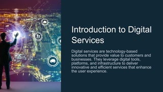 Introduction to Digital
Services
Digital services are technology-based
solutions that provide value to customers and
businesses. They leverage digital tools,
platforms, and infrastructure to deliver
innovative and efficient services that enhance
the user experience.
 