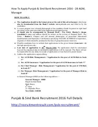 How To Apply Punjab & Sind Bank Recruitment 2016 - 28 AGM,
Manager
HOW TO APPLY
a) The Application should in the format given at the end of this advertisement, which may
also be downloaded from the Bank’s website www.psbindia.com and filled in by the
candidates.
b) A recent passport size coloured photograph of the candidate should be pasted at right hand
top corner at the space provided in the application and signed across.
c) It should also be accompanied by Demand Draft / Pay Order /Banker’s cheque
)candidate’s name and address should be written on the reverse of Demand Draft / Pay
Order / Banker’s Cheque) and self attested photocopies of prescribed Educational
Qualifications and Experience Certificate(s) specifying NATURE & PERIOD of experience,
originals of which should be produced at the time of group discussion/ interview.
d) Eligible candidates have to submit their applications in the given format (Annexure –A)
through speed post only.
e) Last date of application is 28
th
March 2016. No application shall be entertained
beyond the stipulated date & incomplete applications will be rejected. The Bank will not
be responsible for any delay in receipt of application or loss thereof in postal transit.
f) Address the application, superscribing
i) For AGM-Risk Management:- “Application for the post of AGM-Risk in Scale
V”
ii) For AGM-Insurance:-“Application for the post of AGM-Insurance in Scale V”
iii) For Chief Manager –Risk Management:-“Application for the post of CM-Risk
in Scale IV”
iv) For Manager- Risk Management:-“Application for the post of Manager-Risk in
Scale II”
to General Manager (HRD) at the following address : -
General Manager –HRD
Punjab & Sind Bank
Bank House,
6
th
Floor
21- Rajendra Place
New Delhi -110008
Punjab & Sind Bank Recruitment 2016 Full Details
http://recruitmentresult.com/psb-recruitment/
 