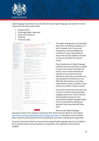 10
English language requirement by 12 July 2018. We accept English language tests (and the minimum
results) from the five providers listed:
 Academic IELTS
 Cambridge English: Advanced
 Pearson PTE Academic
 TOEFL iBT
 Trinity ISE II (B2)
The English language test must have been
taken from one of these providers on or
after 1 October 2016. If you do not
already have an existing eligible test
certificate, it is your responsibility to
ensure that you have booked a test date
so that you can obtain the required
results.
If you already have an English language
certificate, you have the option to upload
it now, or if you haven’t yet taken the
test (or if your current certificate has
expired), you can take the test and
upload it at a later date. Remember: you
must upload the certificate by 12 July
2018. We advise that you meet these
requirements as early as possible, as test
centres are limited in certain countries.
You are free to take tests more than once
in order to meet the Chevening English
language requirement. Please note that
Chevening does not pay for costs
associated with English language testing.
You are responsible for booking and
paying for costs associated with these
tests.
We do accept English language
exemptions based on the categories specified by UKVI. Please visit the website for more details:
http://www.chevening.org/apply/english-language-requirement. If you believe you are exempt,
please upload the relevant document to the application centre after submitting your application.
If you fail to demonstrate that you have met the required English language level by 12 July 2018, or
fail to provide evidence that you qualify for an exemption, your application will be deemed
ineligible.
 