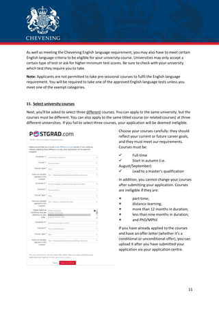 11
As well as meeting the Chevening English language requirement, you may also have to meet certain
English language criteria to be eligible for your university course. Universities may only accept a
certain type of test or ask for higher minimum test scores. Be sure to check with your university
which test they require you to take.
Note: Applicants are not permitted to take pre-sessional courses to fulfil the English language
requirement. You will be required to take one of the approved English language tests unless you
meet one of the exempt categories.
11. Select university courses
Next, you’ll be asked to select three different courses. You can apply to the same university, but the
courses must be different. You can also apply to the same titled course (or related courses) at three
different universities. If you fail to select three courses, your application will be deemed ineligible.
Choose your courses carefully: they should
reflect your current or future career goals,
and they must meet our requirements.
Courses must be:
 Full-time
 Start in autumn (i.e.
August/September)
 Lead to a master’s qualification
In addition, you cannot change your courses
after submitting your application. Courses
are ineligible if they are:
 part-time;
 distance-learning;
 more than 12 months in duration;
 less than nine months in duration;
 and PhD/MPhil
If you have already applied to the courses
and have an offer letter (whether it’s a
conditional or unconditional offer), you can
upload it after you have submitted your
application via your application centre.
 