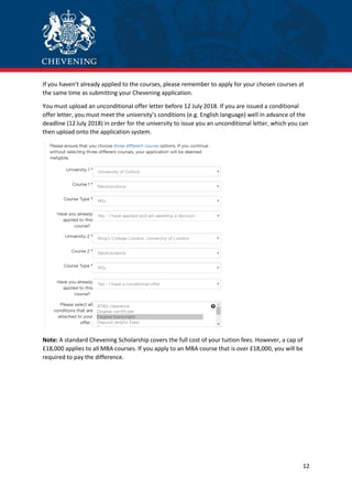12
If you haven’t already applied to the courses, please remember to apply for your chosen courses at
the same time as submitting your Chevening application.
You must upload an unconditional offer letter before 12 July 2018. If you are issued a conditional
offer letter, you must meet the university’s conditions (e.g. English language) well in advance of the
deadline (12July 2018) in order for the university to issue you an unconditional letter, which you can
then upload onto the application system.
Note: A standard Chevening Scholarship covers the full cost of your tuition fees. However, a cap of
£18,000 applies to all MBA courses. If you apply to an MBA course that is over £18,000, you will be
required to pay the difference.
 