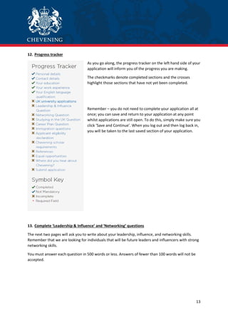 13
12. Progress tracker
As you go along, the progress tracker on the left hand side of your
application will inform you of the progress you are making.
The checkmarks denote completed sections and the crosses
highlight those sections that have not yet been completed.
Remember – you do not need to complete your application all at
once; you can save and return to your application at any point
whilst applications are still open. To do this, simply make sure you
click ‘Save and Continue’. When you log out and then log back in,
you will be taken to the last saved section of your application.
13. Complete ‘Leadership & Influence’ and ‘Networking’ questions
The next two pages will ask you to write about your leadership, influence, and networking skills.
Remember that we are looking for individuals that will be future leaders and influencers with strong
networking skills.
You must answer each question in 500 words or less. Answers of fewer than 100 words will not be
accepted.
 
