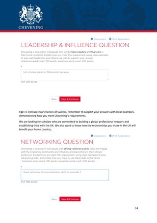 14
Tip: To increase your chances of success, remember to support your answers with clear examples,
demonstrating how you meet Chevening’s requirements.
We are looking for scholars who are committed to building a global professional network and
establishing links with the UK. We also want to know how the relationships you make in the UK will
benefit your home country,
 