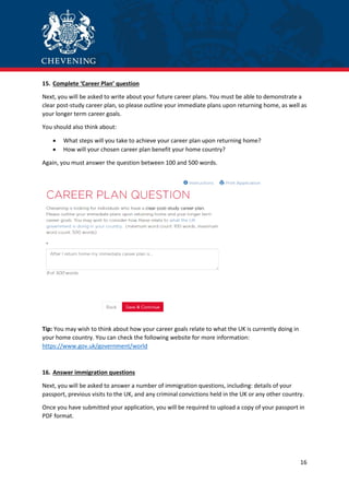 16
15. Complete ‘Career Plan’ question
Next, you will be asked to write about your future career plans. You must be able to demonstrate a
clear post-study career plan, so please outline your immediate plans upon returning home, as well as
your longer term career goals.
You should also think about:
 What steps will you take to achieve your career plan upon returning home?
 How will your chosen career plan benefit your home country?
Again, you must answer the question between 100 and 500 words.
Tip: You may wish to think about how your career goals relate to what the UK is currently doing in
your home country. You can check the following website for more information:
https://www.gov.uk/government/world
16. Answer immigration questions
Next, you will be asked to answer a number of immigration questions, including: details of your
passport, previous visits to the UK, and any criminal convictions held in the UK or any other country.
Once you have submitted your application, you will be required to upload a copy of your passport in
PDF format.
 