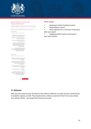 19
These include:
 Agreeing to attend mandatory events
 Responding to surveys
 Returning home for a minimum of two years
after your award
 Engaging with the alumni community in
your home country
19. References
Next, you’ll be asked to enter the details of two referees. Referees can either be from a professional,
or academic capacity, or both. They should not be a relative or personal friend. Ensure you choose
your referees wisely – two people who know you very well.
 