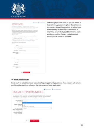 20
At this stage you only need to give the details of
two referees, you cannot upload the references
themselves. You will be required to upload your
references by 26 February 2018 if invited to
interview. Ensure that you obtain references in
good time, so that they are ready to upload
should you be invited to interview.
20. Equal Opportunities
Next, you’ll be asked to answer a couple of equal opportunity questions. Your answers will remain
confidential and will not influence the assessment of your application.
 