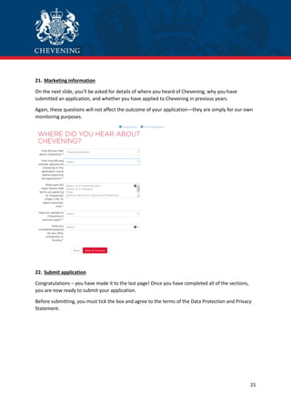 21
21. Marketing information
On the next slide, you’ll be asked for details of where you heard of Chevening, why you have
submitted an application, and whether you have applied to Chevening in previous years.
Again, these questions will not affect the outcome of your application—they are simply for our own
monitoring purposes.
22. Submit application
Congratulations – you have made it to the last page! Once you have completed all of the sections,
you are now ready to submit your application.
Before submitting, you must tick the box and agree to the terms of the Data Protection and Privacy
Statement.
 