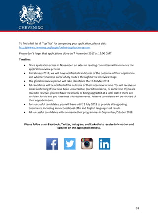 24
To find a full list of ‘Top Tips’ for completing your application, please visit:
http://www.chevening.org/apply/online-application-system
Please don’t forget that applications close on 7 November 2017 at 12:00 GMT.
Timeline:
 Once applications close in November, an external reading committee will commence the
application review process
 By February 2018, we will have notified all candidates of the outcome of their application
and whether you have successfully made it through to the interview stage
 The global interview period will take place from March to May 2018
 All candidates will be notified of the outcome of their interview in June. You will receive an
email confirming if you have been unsuccessful, placed in reserve, or successful. If you are
placed in reserve, you still have the chance of being upgraded at a later date if there are
sufficient funds and you have met the requirements. Reserve candidates will be notified of
their upgrade in July.
 For successful candidates, you will have until 12 July 2018 to provide all supporting
documents, including an unconditional offer and English language test results
 All successful candidates will commence their programmes in September/October 2018
Please follow us on Facebook, Twitter, Instagram, and LinkedIn to receive information and
updates on the application process.
 