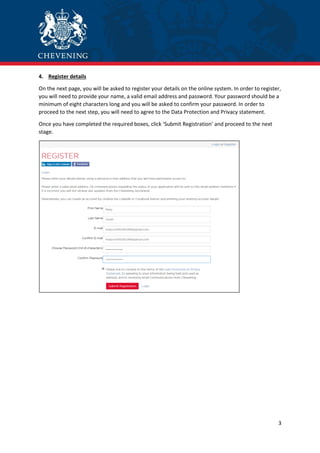 3
4. Register details
On the next page, you will be asked to register your details on the online system. In order to register,
you will need to provide your name, a valid email address and password. Your password should be a
minimum of eight characters long and you will be asked to confirm your password. In order to
proceed to the next step, you will need to agree to the Data Protection and Privacy statement.
Once you have completed the required boxes, click ‘Submit Registration’ and proceed to the next
stage.
 