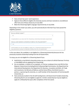 5
 Have at least two years’ work experience
 Apply to three different eligible UK University courses and have received an unconditional
offer from one of these choices by 12 July 2018
 Meet the Chevening English Language requirement by 12 July 2018.
Depending on the answer you select, you will automatically be informed if you have passed the
eligibility questions.
In the case above, the candidate is not eligible for a Chevening Scholarship because she has
previously received scholarship funding from the UK Government.
To recap, you are not eligible for a Chevening Award if you:
 Hold British or dual British citizenship (unless you are a citizen of a British Overseas Territory
or hold BN(O) and are applying from Hong Kong);
 Are an employee, a relative of an employee, or a former employee (since July 2015) of Her
Majesty’s Government (including British Embassies/High Commissions, the Department for
International Development, the Department for Business, Innovation and Skills, UK Trade
and Investment, the Ministry of Defence and the Home Office), the British Council, a
partner, a sponsoring UK university, or a staff member of the Association of Commonwealth
Universities; or
 Have previously studied in the UK with funding from a UK Government-funded scholarship.
Chevening Alumni are not eligible to apply for a further scholarship but may be eligible to
apply for a fellowship five years after completion of the first award.
 