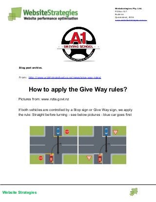 Website Strategies
Webstrategies Pty. Ltd.
PO Box 517
Buderim
Queensland, 4556
www.websitestrategies.com.au
Blog post archive.
From: http://www.a1drivingschool.co.nz/news/give-way-rules/
How to apply the Give Way rules?
Pictures from: www.nzta.govt.nz
If both vehicles are controlled by a Stop sign or Give Way sign, we apply
the rule: Straight before turning - see below pictures - blue car goes first
 