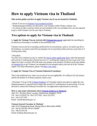 How to apply Vietnam visa in Thailand
This section guides you how to apply Vietnam visa if you are located in Thailand.
- Check if you are in Vietnam visa exemption list here
- Thailand passport holders are allowed to visit Vietnam within 30 days without visa.
- As citizen of other countries which are not included in the visa exemption list, you are required
to get a valid Vietnam visa for your trip to Vietnam.

Two options to apply for Vietnam visa in Thailand:
1. Apply for Vietnam Visa on Arrival with Vietnamvisa.org.vn (applicable for travelling by
air and your citizenship is available in the nationality list)
Vietnam visa on arrival is nowadays preferred for its convenience, such as: no need to go far to
the Embassy, no need to send off your passport, do it everywhere online and save your time (1-2
working days only).
- Procedure:
You first visit vietnamvisa.org.vn, submit the secure online application form, make the payment,
and wait for 2 working days (normal service) or 1 working day (urgent service) to get your Visa
Approval Letter via email. Print the letter out, prepare your passport, 02 photos and some dollars
as stamping fee to get Vietnam visa stamped on your passport upon your arrival at the Vietnam
airport. For more information, please visit How visa works
2. Apply for Vietnam Visa at Vietnam Embassies/Consulates:
This is the traditional way when visa on arrival was not applicable. It is effective for all citizens
and for all borders in Vietnam (airports, land or sea).
- Procedure: You go to the Vietnam Embassy or Consulate nearest your place to apply the visa.
Original passport is required and it might take around 4-5 working days for processing. You are
advised to contact the Embassy/Consulate for visa application requirements in advance.
Here is some major information about Vietnam Embassy in Thailand:
Add: 83/1 Wireless Road, Lumpini, Pathumwan, Bangkok 10330
Tel: +66-2-515836/7/8; +66-2-2517202; +66-2-2513552
Fax: +66-2-2517203
Email: vnemb.th@mofa.gov.vn
Vietnam General Consulate in Thailand
Add: 65/6 Chatapadung Road, Muang Ditrict, Khon Kaen 40000
Tel: +66-43-242190/+66-43-336049
Fax: +66-43-241154
Email: konkaen.th@mofa.gov.vn

 